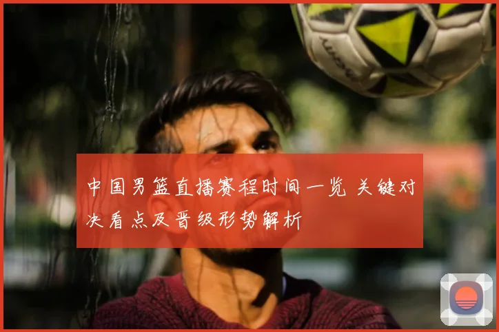 中国男篮直播赛程时间一览 关键对决看点及晋级形势解析
