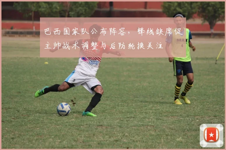 巴西国家队公布阵容，锋线缺席促主帅战术调整与后防轮换关注