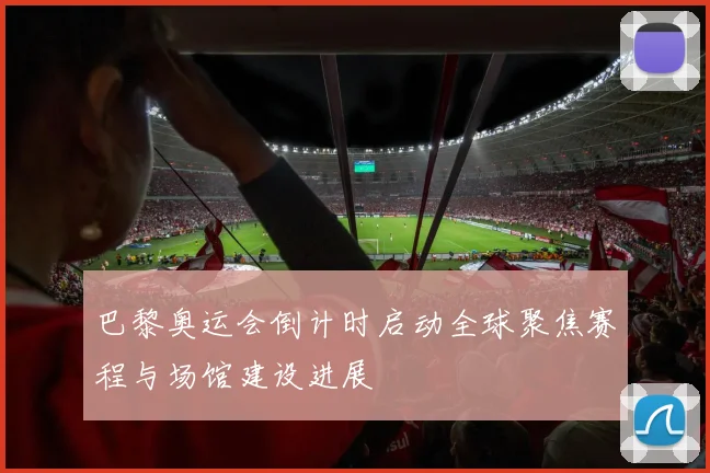 巴黎奥运会倒计时启动全球聚焦赛程与场馆建设进展