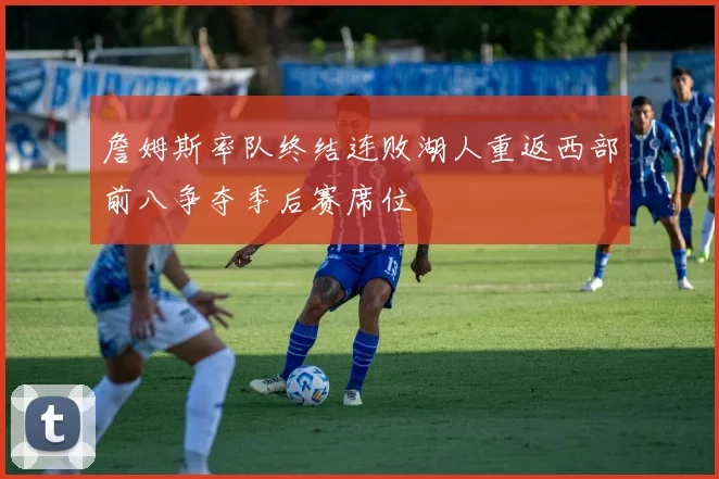 詹姆斯率队终结连败湖人重返西部前八争夺季后赛席位