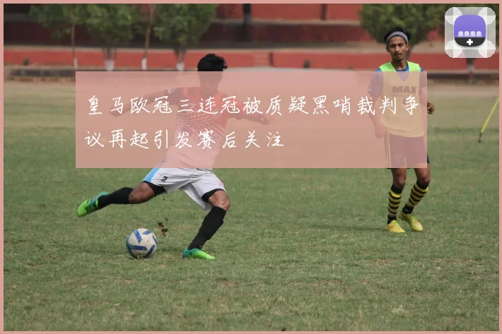 皇马欧冠三连冠被质疑黑哨裁判争议再起引发赛后关注