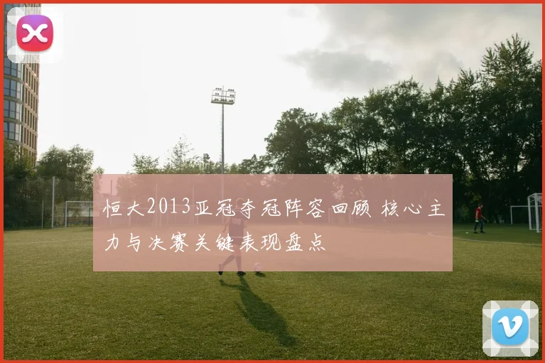 恒大2013亚冠夺冠阵容回顾 核心主力与决赛关键表现盘点