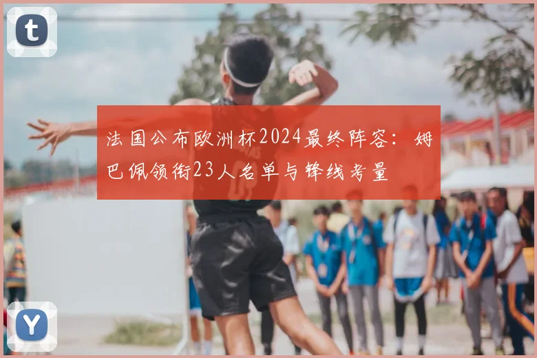 法国公布欧洲杯2024最终阵容：姆巴佩领衔23人名单与锋线考量