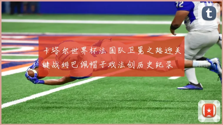 卡塔尔世界杯法国队卫冕之路迎关键战姆巴佩帽子戏法创历史纪录