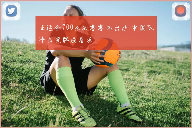 亚运会700米决赛赛况出炉 中国队冲击奖牌成看点