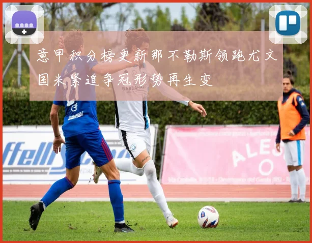 意甲积分榜更新那不勒斯领跑尤文国米紧追争冠形势再生变