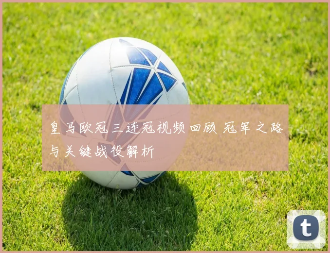 皇马欧冠三连冠视频回顾 冠军之路与关键战役解析