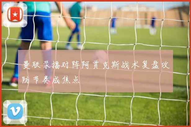 曼联录播对阵阿贾克斯战术复盘攻防节奏成焦点