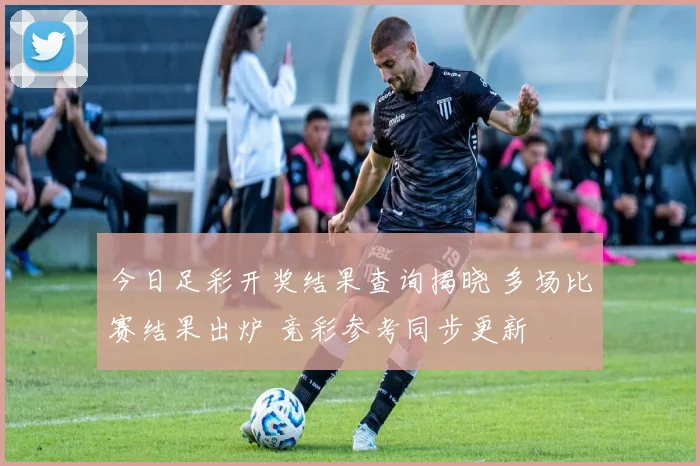 今日足彩开奖结果查询揭晓 多场比赛结果出炉 竞彩参考同步更新