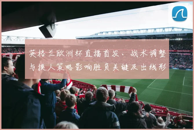 英格兰欧洲杯直播首发、战术调整与换人策略影响胜负关键及出线形势