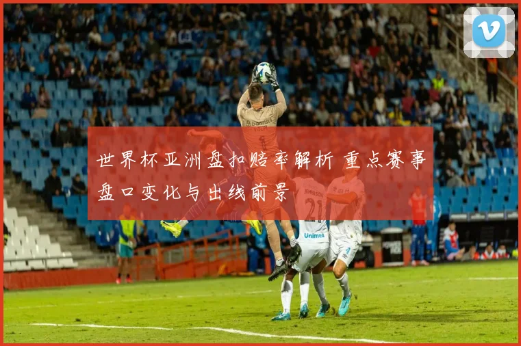 世界杯亚洲盘扣赔率解析 重点赛事盘口变化与出线前景