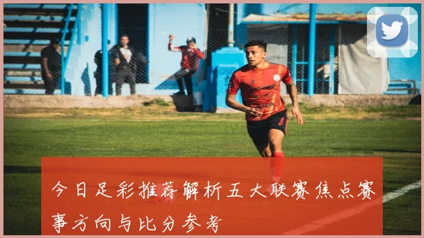 今日足彩推荐解析五大联赛焦点赛事方向与比分参考