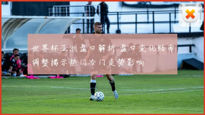 世界杯亚洲盘口解析 盘口变化赔率调整揭示热门冷门走势影响