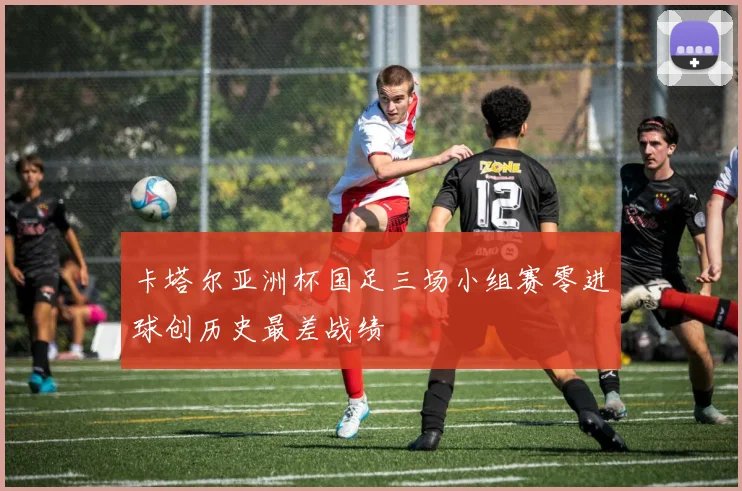 卡塔尔亚洲杯国足三场小组赛零进球创历史最差战绩