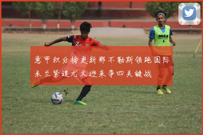 意甲积分榜更新那不勒斯领跑国际米兰紧追尤文迎来争四关键战