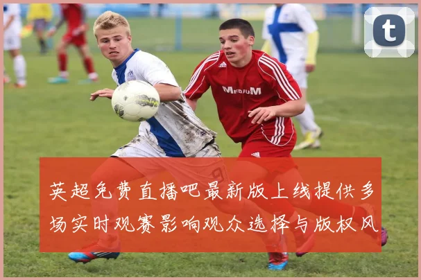 英超免费直播吧最新版上线提供多场实时观赛影响观众选择与版权风险