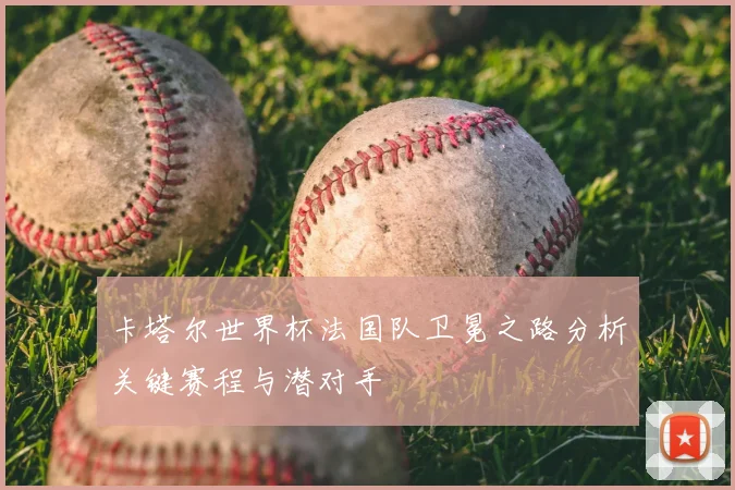 卡塔尔世界杯法国队卫冕之路分析关键赛程与潜对手