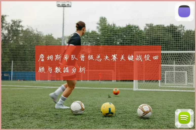 詹姆斯率队晋级总决赛关键战役回顾与数据分析