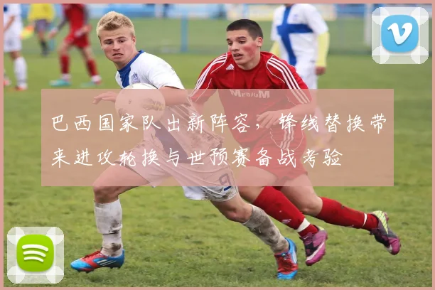 巴西国家队出新阵容，锋线替换带来进攻轮换与世预赛备战考验