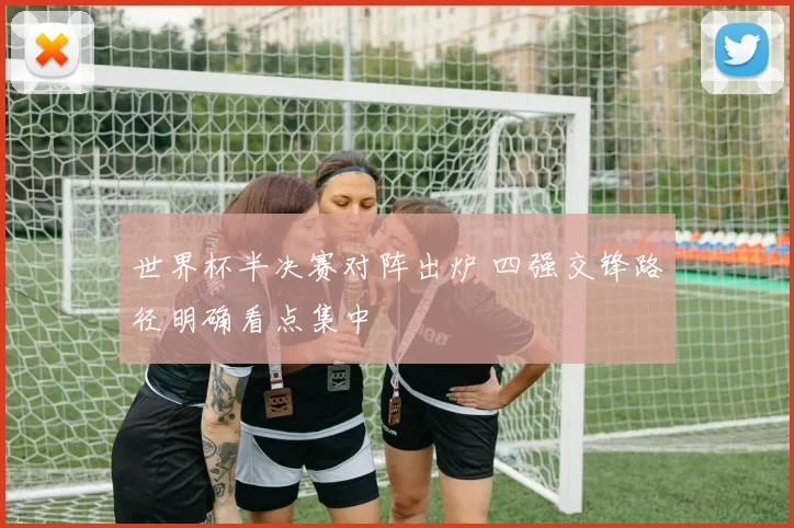 世界杯半决赛对阵出炉 四强交锋路径明确看点集中