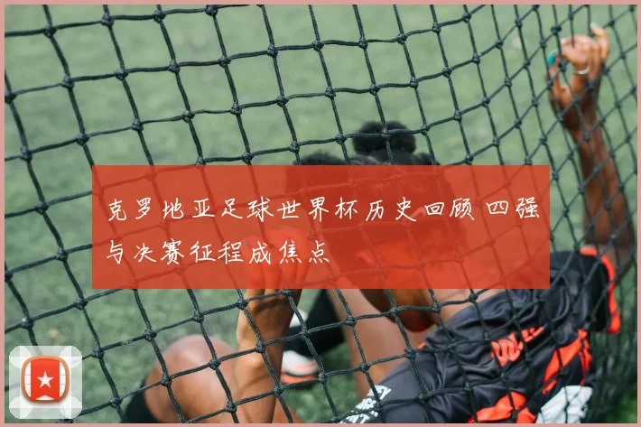克罗地亚足球世界杯历史回顾 四强与决赛征程成焦点