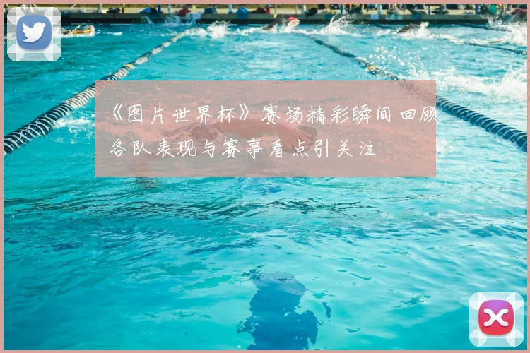 《图片世界杯》赛场精彩瞬间回顾 各队表现与赛事看点引关注